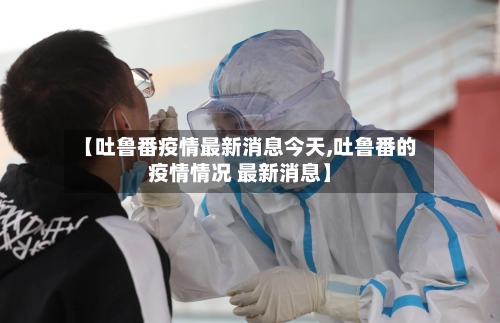 【吐鲁番疫情最新消息今天,吐鲁番的疫情情况 最新消息】