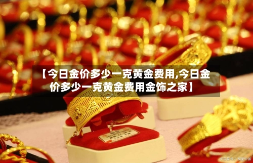 【今日金价多少一克黄金费用,今日金价多少一克黄金费用金饰之家】