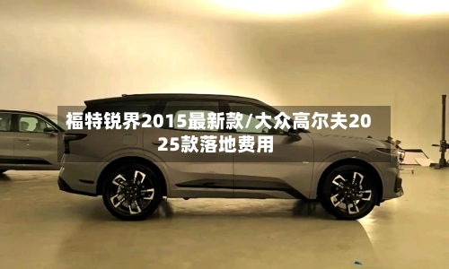 福特锐界2015最新款/大众高尔夫2025款落地费用-第3张图片