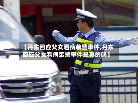 【丹东回应父女看病袭警事件,丹东回应父女看病袭警事件是真的吗】-第3张图片