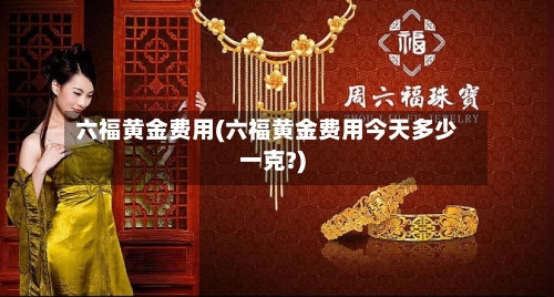 六福黄金费用(六福黄金费用今天多少一克?)