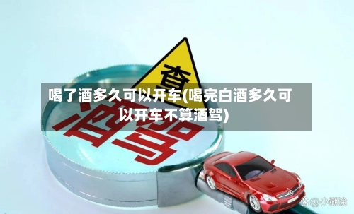 喝了酒多久可以开车(喝完白酒多久可以开车不算酒驾)-第2张图片