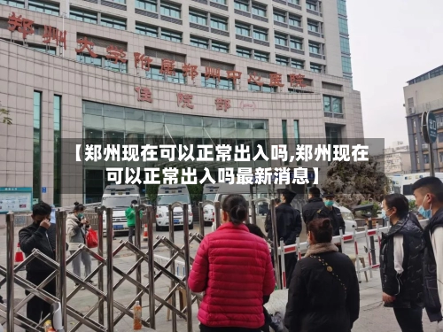 【郑州现在可以正常出入吗,郑州现在可以正常出入吗最新消息】