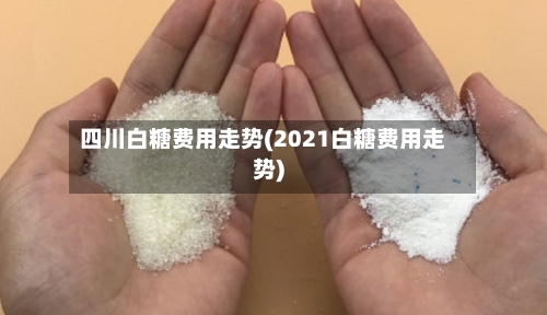 四川白糖费用走势(2021白糖费用走势)-第2张图片