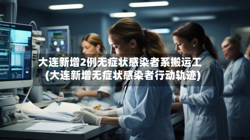 大连新增2例无症状感染者系搬运工(大连新增无症状感染者行动轨迹)-第2张图片