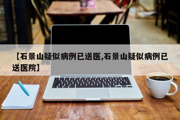 【石景山疑似病例已送医,石景山疑似病例已送医院】