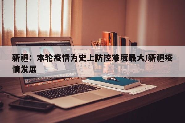新疆:本轮疫情为史上防控难度最大/新疆疫情发展