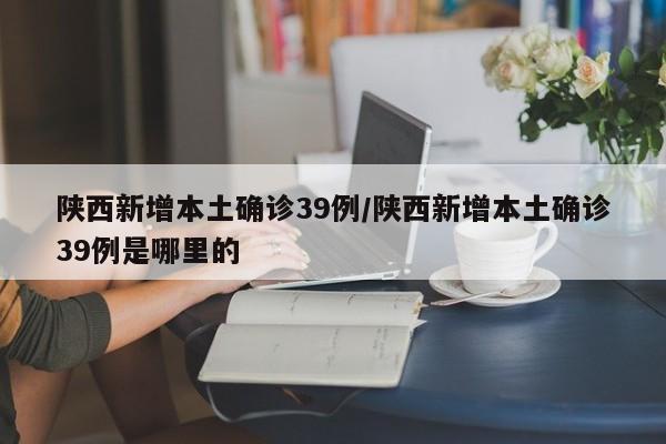 陕西新增本土确诊39例/陕西新增本土确诊39例是哪里的