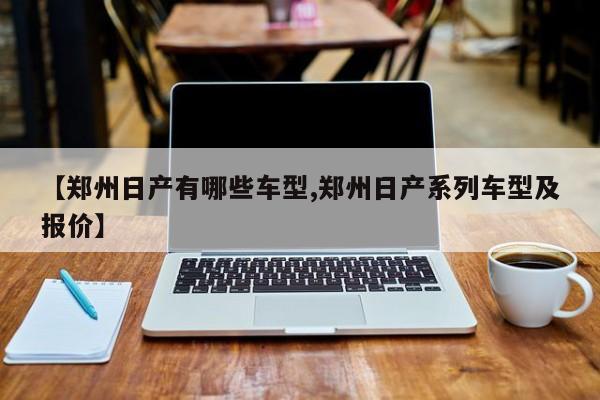 【郑州日产有哪些车型,郑州日产系列车型及报价】