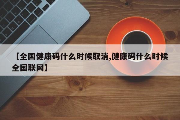 【全国健康码什么时候取消,健康码什么时候全国联网】
