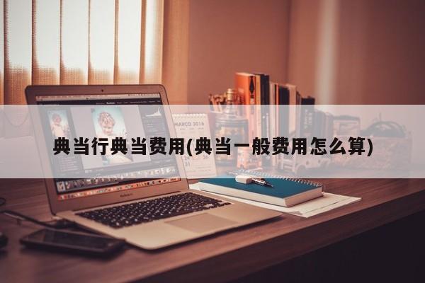 典当行典当费用(典当一般费用怎么算)