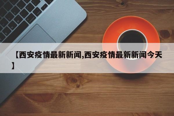 【西安疫情最新新闻,西安疫情最新新闻今天】