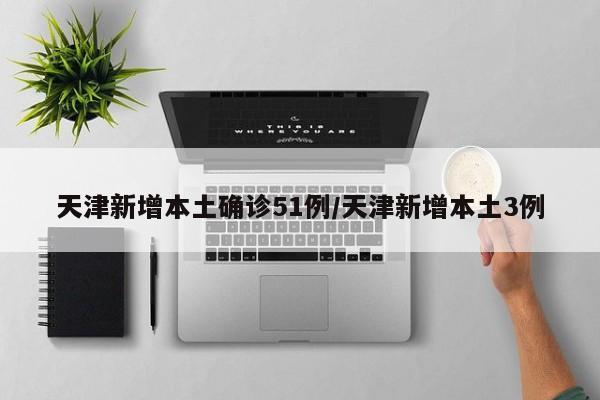 天津新增本土确诊51例/天津新增本土3例