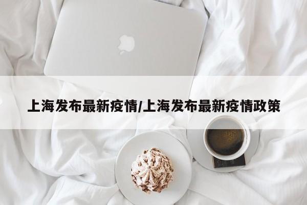 上海发布最新疫情/上海发布最新疫情政策