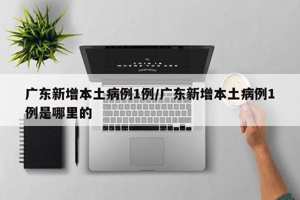 广东新增本土病例1例/广东新增本土病例1例是哪里的