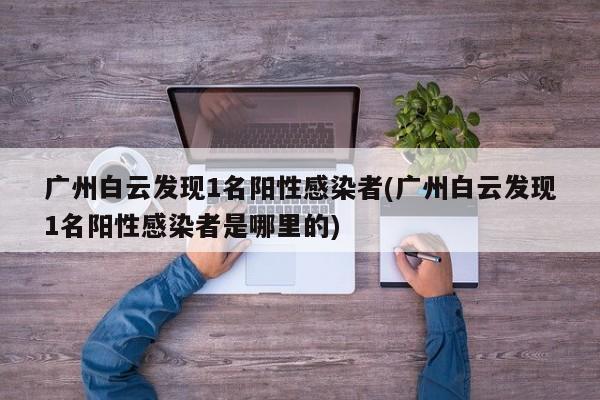 广州白云发现1名阳性感染者(广州白云发现1名阳性感染者是哪里的)