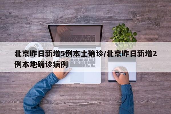 北京昨日新增5例本土确诊/北京昨日新增2例本地确诊病例