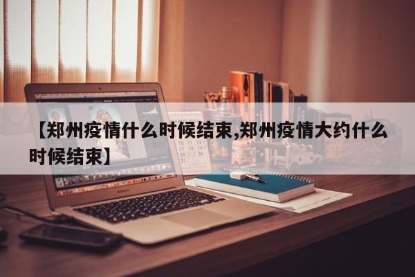 【郑州疫情什么时候结束,郑州疫情大约什么时候结束】