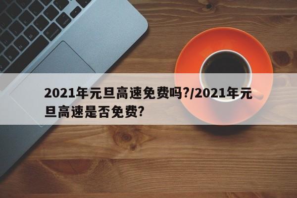 2021年元旦高速免费吗?/2021年元旦高速是否免费?