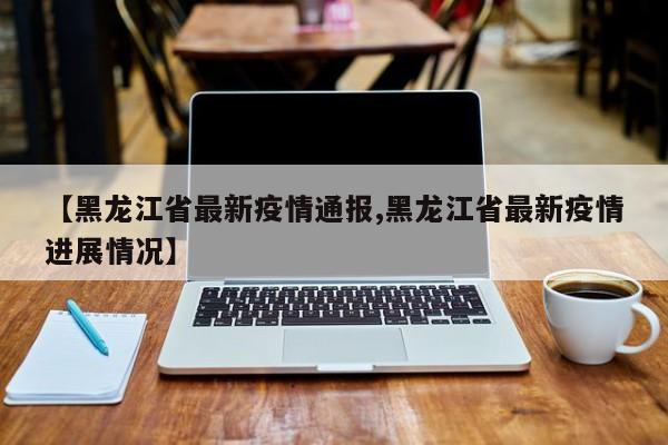 【黑龙江省最新疫情通报,黑龙江省最新疫情进展情况】