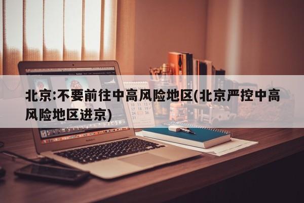 北京:不要前往中高风险地区(北京严控中高风险地区进京)