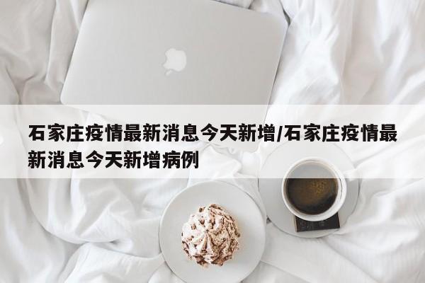 石家庄疫情最新消息今天新增/石家庄疫情最新消息今天新增病例