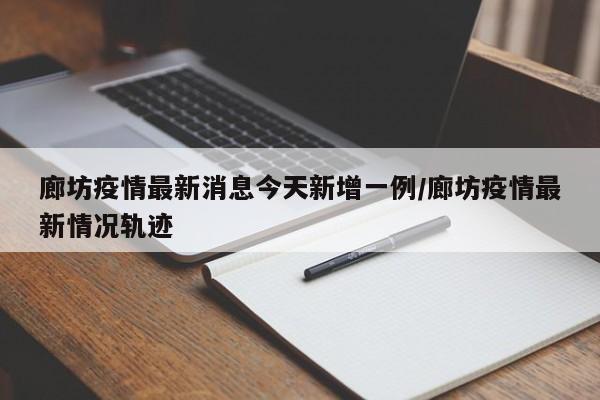 廊坊疫情最新消息今天新增一例/廊坊疫情最新情况轨迹