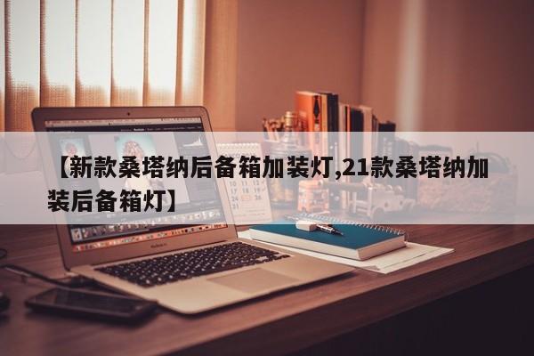 【新款桑塔纳后备箱加装灯,21款桑塔纳加装后备箱灯】