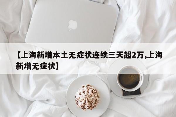 【上海新增本土无症状连续三天超2万,上海 新增无症状】