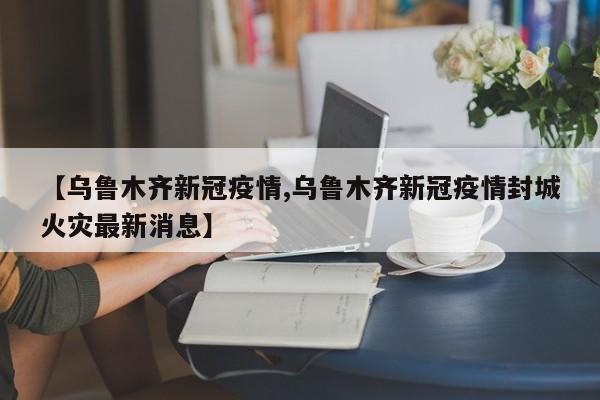 【乌鲁木齐新冠疫情,乌鲁木齐新冠疫情封城火灾最新消息】
