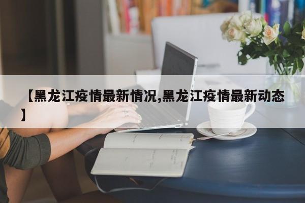 【黑龙江疫情最新情况,黑龙江疫情最新动态】