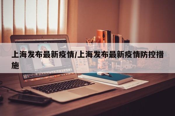 上海发布最新疫情/上海发布最新疫情防控措施