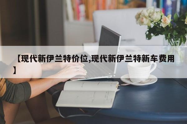 【现代新伊兰特价位,现代新伊兰特新车费用】