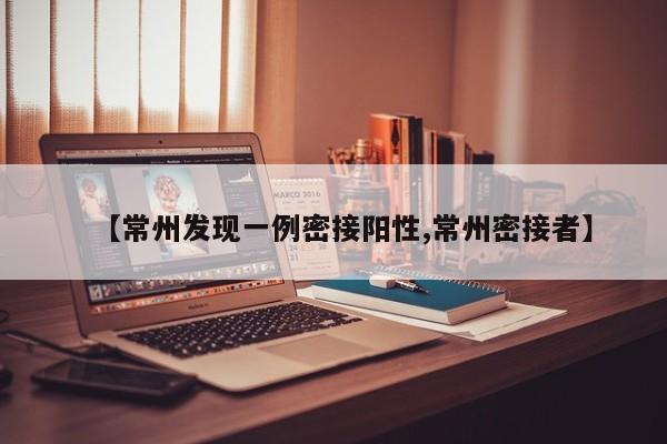 【常州发现一例密接阳性,常州密接者】