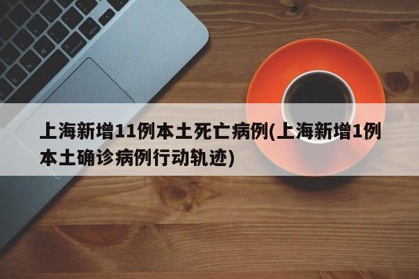 上海新增11例本土死亡病例(上海新增1例本土确诊病例行动轨迹)