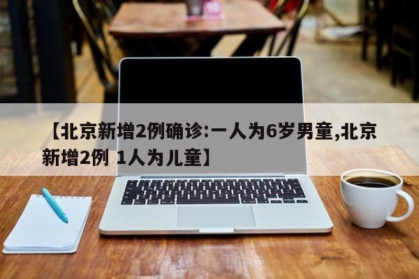 【北京新增2例确诊:一人为6岁男童,北京新增2例 1人为儿童】