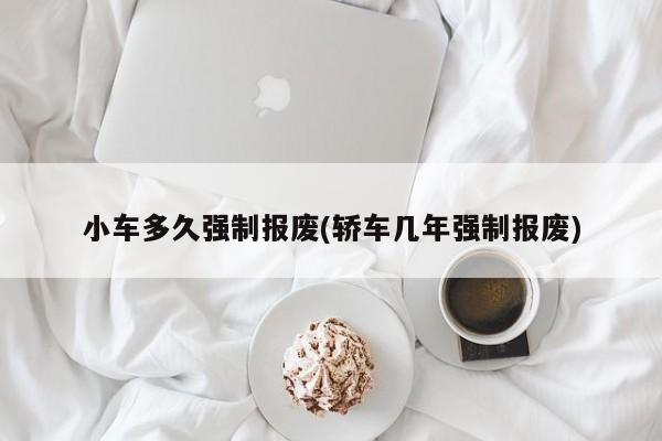 小车多久强制报废(轿车几年强制报废)