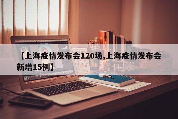 【上海疫情发布会120场,上海疫情发布会新增15例】