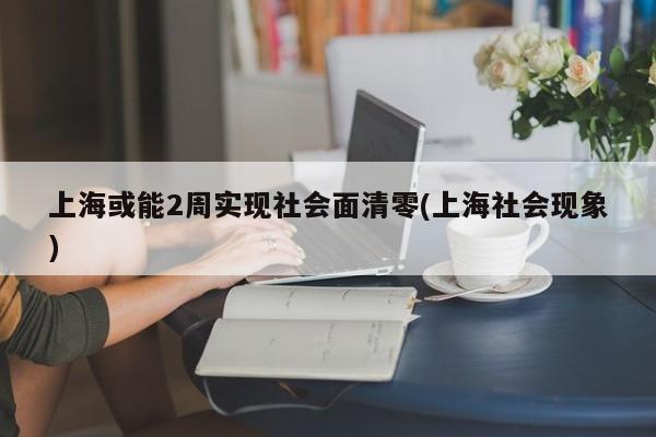 上海或能2周实现社会面清零(上海社会现象)