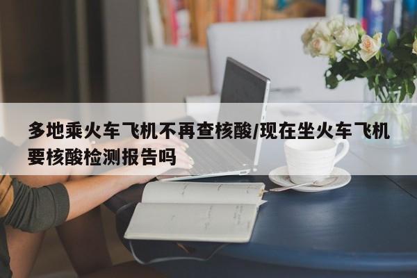 多地乘火车飞机不再查核酸/现在坐火车飞机要核酸检测报告吗