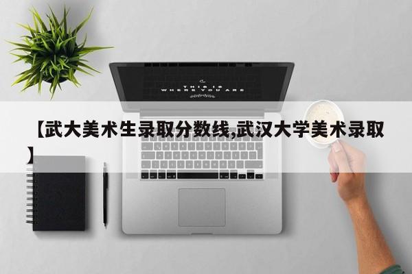【武大美术生录取分数线,武汉大学美术录取】