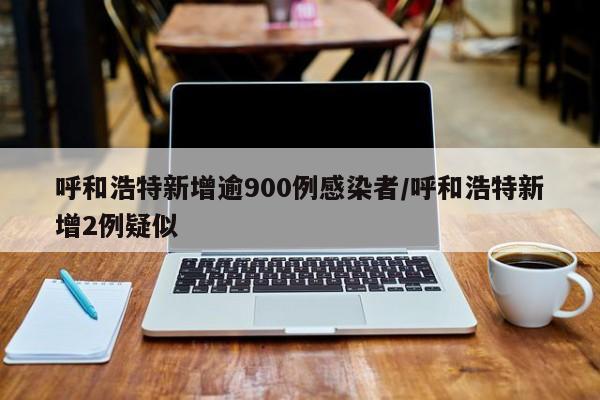 呼和浩特新增逾900例感染者/呼和浩特新增2例疑似